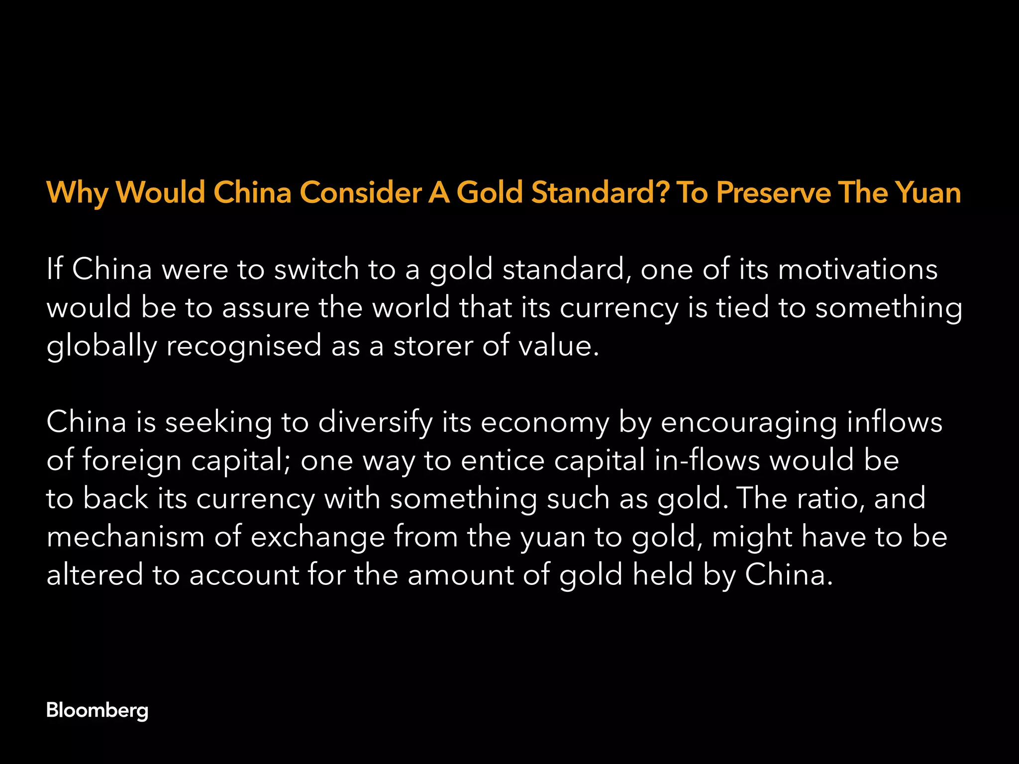 Why Would China Consider A Gold Standard? To Preserve The Yuan
If China were to switch to a gold standard, one of its motivations
would be to assure the world that its currency is tied to something
globally recognised as a storer of value.
China is seeking to diversify its economy by encouraging inflows
of foreign capital; one way to entice capital in-flows would be
to back its currency with something such as gold. The ratio, and
mechanism of exchange from the yuan to gold, might have to be
altered to account for the amount of gold held by China.
 