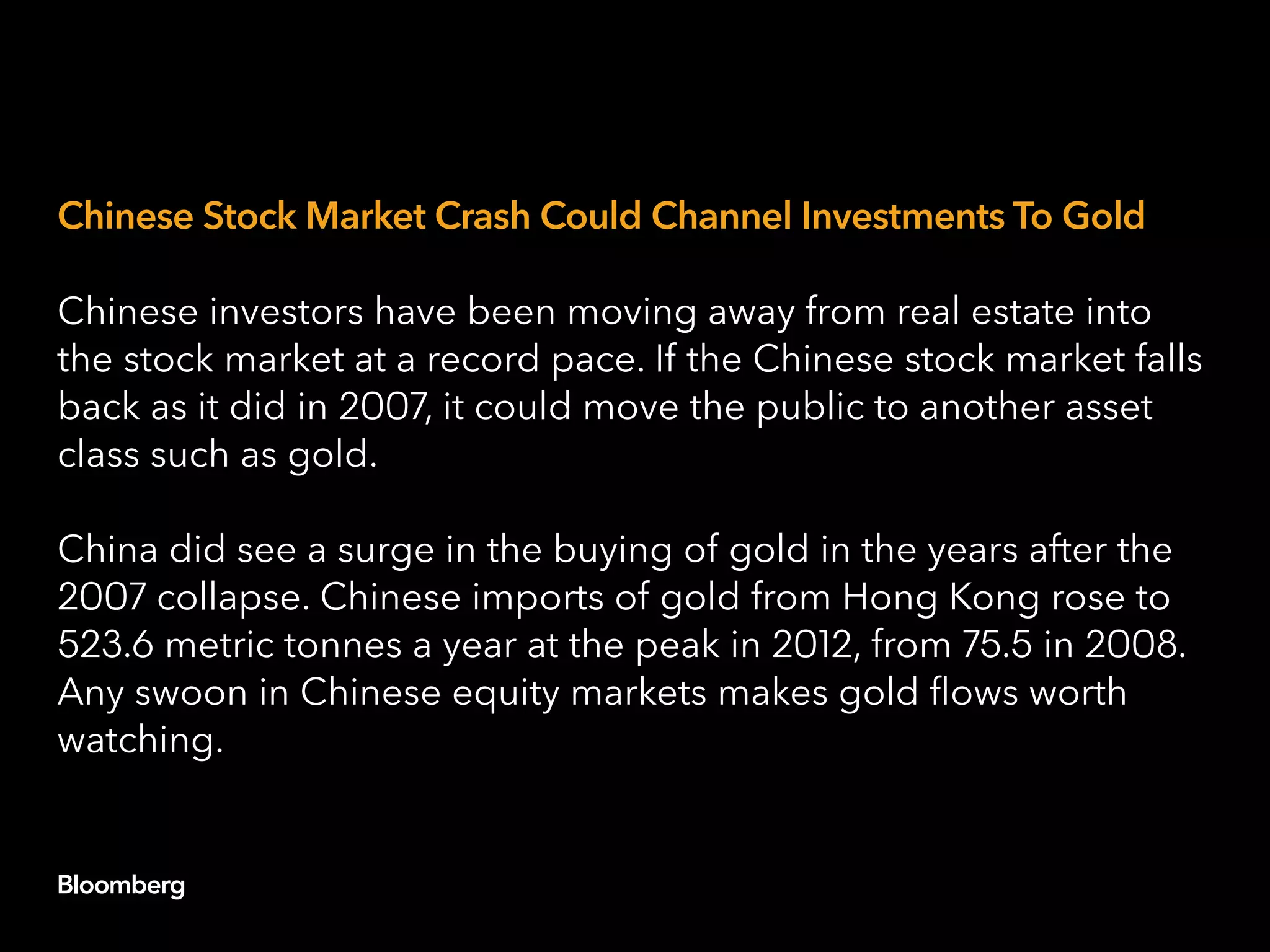 Chinese Stock Market Crash Could Channel Investments To Gold
Chinese investors have been moving away from real estate into
the stock market at a record pace. If the Chinese stock market falls
back as it did in 2007, it could move the public to another asset
class such as gold.
China did see a surge in the buying of gold in the years after the
2007 collapse. Chinese imports of gold from Hong Kong rose to
523.6 metric tonnes a year at the peak in 2012, from 75.5 in 2008.
Any swoon in Chinese equity markets makes gold flows worth
watching.
 