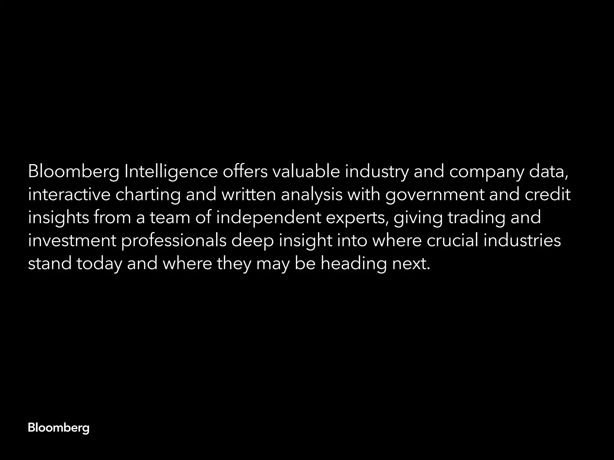 Bloomberg Intelligence offers valuable industry and company data,
interactive charting and written analysis with government and credit
insights from a team of independent experts, giving trading and
investment professionals deep insight into where crucial industries
stand today and where they may be heading next.
 