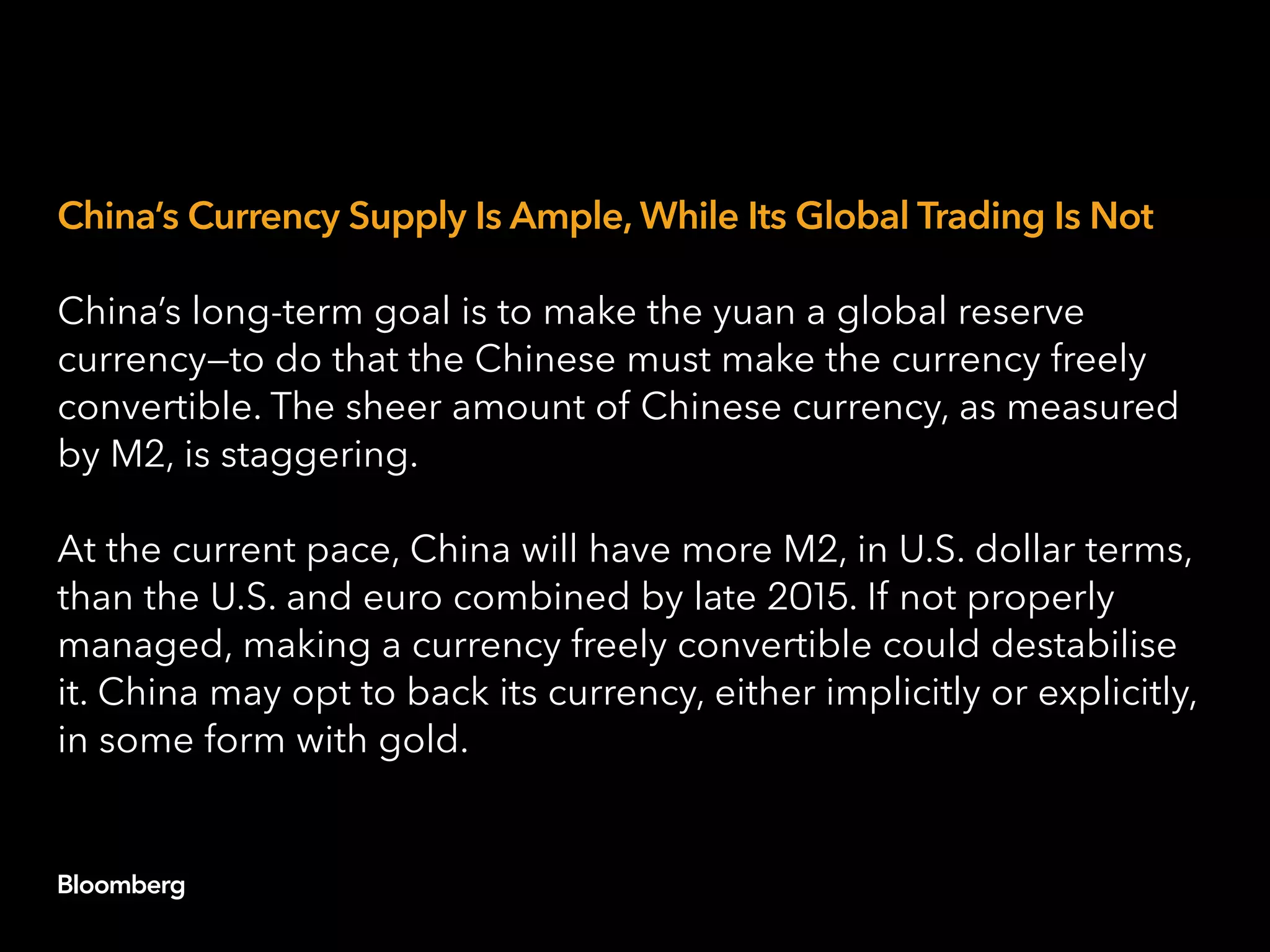 China’s Currency Supply Is Ample, While Its Global Trading Is Not
China’s long-term goal is to make the yuan a global reserve
currency—to do that the Chinese must make the currency freely
convertible. The sheer amount of Chinese currency, as measured
by M2, is staggering.
At the current pace, China will have more M2, in U.S. dollar terms,
than the U.S. and euro combined by late 2015. If not properly
managed, making a currency freely convertible could destabilise
it. China may opt to back its currency, either implicitly or explicitly,
in some form with gold.
 