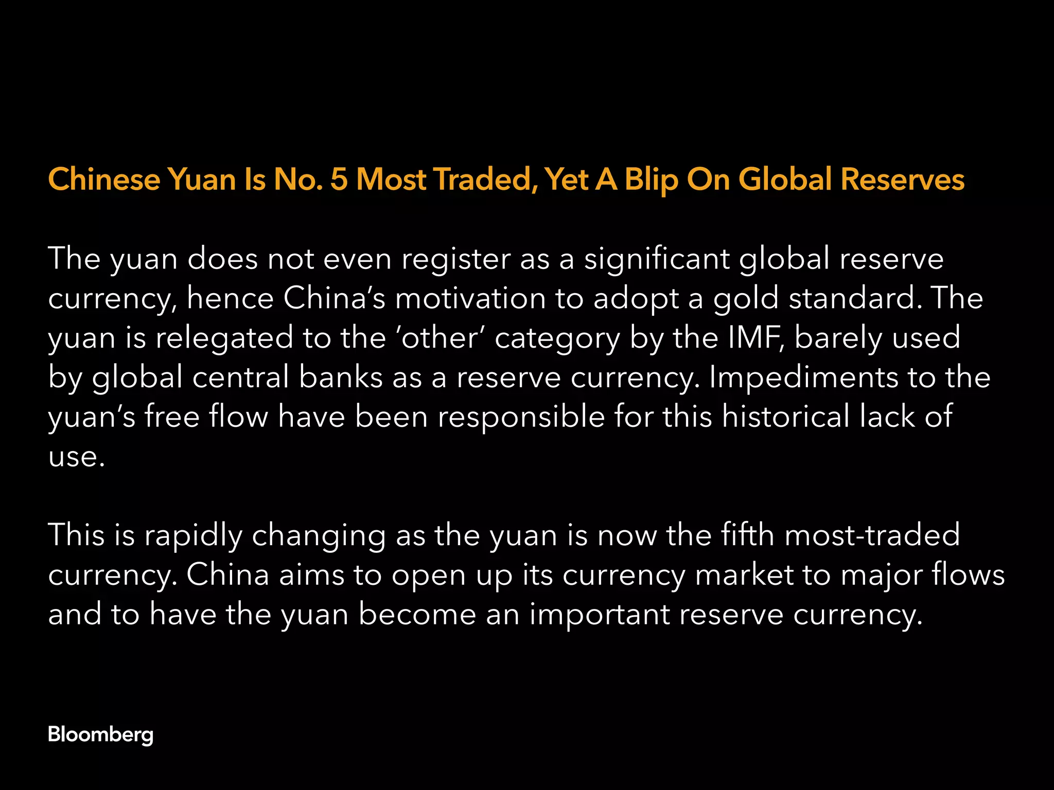 Chinese Yuan Is No. 5 Most Traded, Yet A Blip On Global Reserves
The yuan does not even register as a significant global reserve
currency, hence China’s motivation to adopt a gold standard. The
yuan is relegated to the ‘other’ category by the IMF, barely used
by global central banks as a reserve currency. Impediments to the
yuan’s free flow have been responsible for this historical lack of
use.
This is rapidly changing as the yuan is now the fifth most-traded
currency. China aims to open up its currency market to major flows
and to have the yuan become an important reserve currency.
 