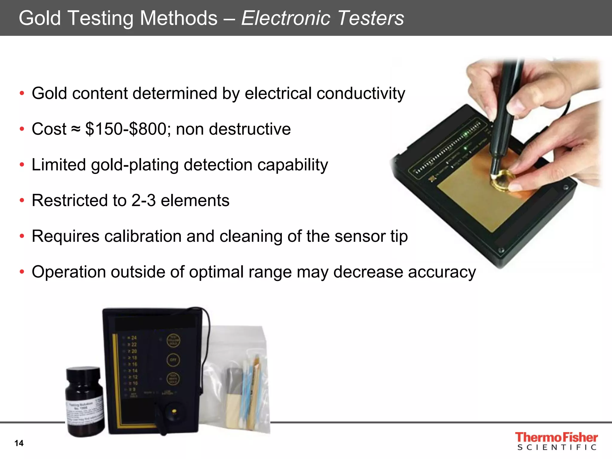 14
• Gold content determined by electrical conductivity
• Cost ≈ $150-$800; non destructive
• Limited gold-plating detection capability
• Restricted to 2-3 elements
• Requires calibration and cleaning of the sensor tip
• Operation outside of optimal range may decrease accuracy
Gold Testing Methods – Electronic Testers
 
