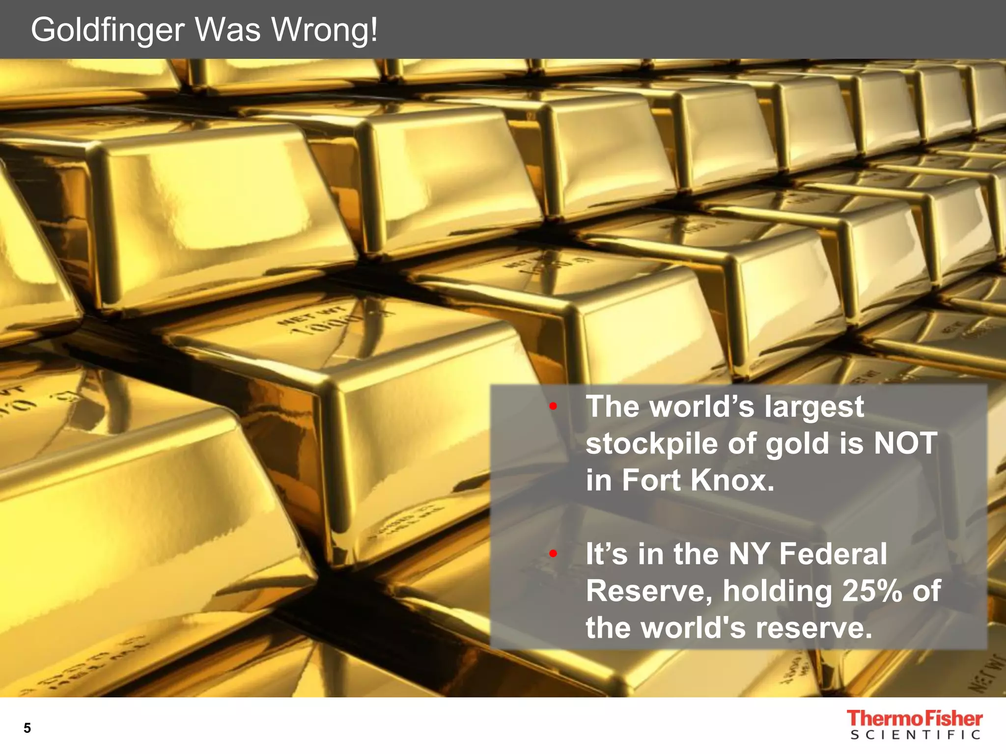 5
Goldfinger Was Wrong!
• The world’s largest
stockpile of gold is NOT
in Fort Knox.
• It’s in the NY Federal
Reserve, holding 25% of
the world's reserve.
 