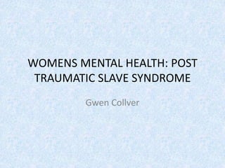 WOMENS MENTAL HEALTH: POST
 TRAUMATIC SLAVE SYNDROME
        Gwen Collver
 
