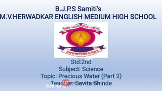 B.J.P.S Samiti’s
M.V.HERWADKAR ENGLISH MEDIUM HIGH SCHOOL
Std:2nd
Subject: Science
Topic: Precious Water (Part 2)
Teacher: Savita Shinde
Std:2nd
Subject:: Mathematics
Topic:
Staff Name 1
 