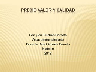 PRECIO VALOR Y CALIDAD




   Por: juan Esteban Bernate
     Área: emprendimiento
  Docente: Ana Gabriela Barreto
            Medellín
              2012
 