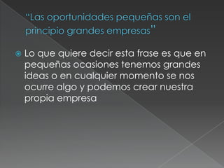  Lo que quiere decir esta frase es que en
pequeñas ocasiones tenemos grandes
ideas o en cualquier momento se nos
ocurre algo y podemos crear nuestra
propia empresa
 