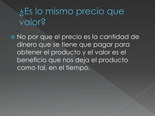  No por que el precio es la cantidad de
dinero que se tiene que pagar para
obtener el producto y el valor es el
beneficio que nos deja el producto
como tal, en el tiempo.
 