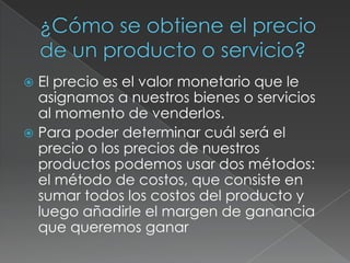  El precio es el valor monetario que le
asignamos a nuestros bienes o servicios
al momento de venderlos.
 Para poder determinar cuál será el
precio o los precios de nuestros
productos podemos usar dos métodos:
el método de costos, que consiste en
sumar todos los costos del producto y
luego añadirle el margen de ganancia
que queremos ganar
 
