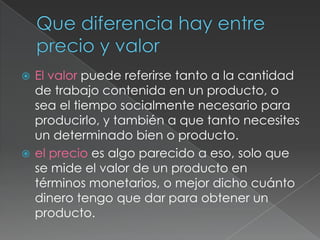  El valor puede referirse tanto a la cantidad
de trabajo contenida en un producto, o
sea el tiempo socialmente necesario para
producirlo, y también a que tanto necesites
un determinado bien o producto.
 el precio es algo parecido a eso, solo que
se mide el valor de un producto en
términos monetarios, o mejor dicho cuánto
dinero tengo que dar para obtener un
producto.
 