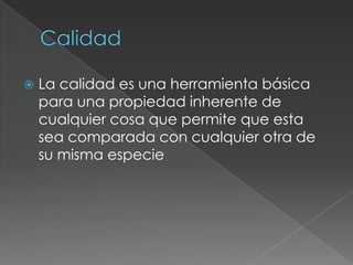  La calidad es una herramienta básica
para una propiedad inherente de
cualquier cosa que permite que esta
sea comparada con cualquier otra de
su misma especie
 