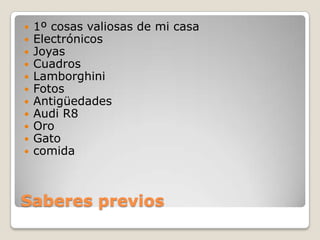 Saberes previos
 1º cosas valiosas de mi casa
 Electrónicos
 Joyas
 Cuadros
 Lamborghini
 Fotos
 Antigüedades
 Audi R8
 Oro
 Gato
 comida
 