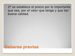 Saberes previos
 2º se establece el precio por lo importante
que sea, por el valor que tenga y que tan
buena calidad.
 