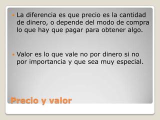 Precio y valor
 La diferencia es que precio es la cantidad
de dinero, o depende del modo de compra
lo que hay que pagar para obtener algo.
 Valor es lo que vale no por dinero si no
por importancia y que sea muy especial.
 