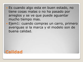 Calidad
 Es cuando algo esta en buen estado, no
tiene cosas malas o no ha pasado por
arreglos y se ve que puede aguantar
mucho tiempo mas.
 Ejem1: cuando compras un carro, primero
averiguas si la marca y el modelo son de
buena calidad.
 