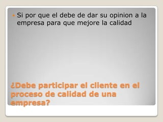 ¿Debe participar el cliente en el
proceso de calidad de una
empresa?
 Si por que el debe de dar su opinion a la
empresa para que mejore la calidad
 