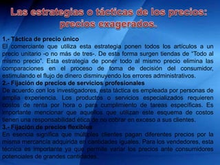 1.- Táctica de precio único
El comerciante que utiliza esta estrategia ponen todos los artículos a un
precio unitario -o no más de tres-. De esta forma surgen tiendas de “Todo al
mismo precio”. Esta estrategia de poner todo al mismo precio elimina las
comparaciones en el proceso de toma de decisión del consumidor,
estimulando el flujo de dinero disminuyendo los errores administrativos.
2.- Fijación de precios de servicios profesionales
De acuerdo con los investigadores, esta táctica es empleada por personas de
amplia experiencia. Los productos o servicios especializados requieren
costos de renta por hora o para cumplimiento de tareas específicas. Es
importante mencionar que aquellos que utilizan este esquema de costos
tienen una responsabilidad ética de no cobrar en exceso a sus clientes.
3.- Fijación de precios flexibles
En esencia significa que múltiples clientes pagan diferentes precios por la
misma mercancía adquirida en cantidades iguales. Para los vendedores, esta
técnica es importante ya que permite variar los precios ante consumidores
potenciales de grandes cantidades.
 