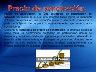 Precio de penetración, es una estrategia de penetración del
mercado por medio de la cual, una empresa busca lograr un importante
volumen de ventas en una ubicación nueva o altamente competida, a
partir de la fijación de un precio comparativamente bajo respecto a los
competidores.
Mediante la estrategia de precio de penetración, la empresa establece
como meta un determinado porcentaje de participación dentro del
mercado y lanza sus productos a precios promocionales orientando su
atención a las ventas más que al margen de ganancias. Una vez que el
objetivo ha sido cubierto, la empresa nivelará progresivamente sus
precios confiando en la lealtad y confianza que ha logrado construir.
 
