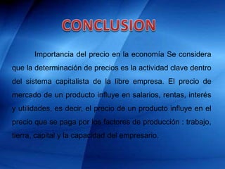 Importancia del precio en la economía Se considera
que la determinación de precios es la actividad clave dentro
del sistema capitalista de la libre empresa. El precio de
mercado de un producto influye en salarios, rentas, interés
y utilidades, es decir, el precio de un producto influye en el
precio que se paga por los factores de producción : trabajo,
tierra, capital y la capacidad del empresario.
 