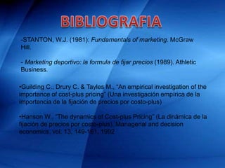 -STANTON, W.J. (1981): Fundamentals of marketing. McGraw
Hill.
- Marketing deportivo: la formula de fijar precios (1989). Athletic
Business.
•Guilding C., Drury C. & Tayles M., “An empirical investigation of the
importance of cost-plus pricing” (Una investigación empírica de la
importancia de la fijación de precios por costo-plus)
•Hanson W., “The dynamics of Cost-plus Pricing” (La dinámica de la
fijación de precios por costo-plus), Managerial and decision
economics, vol. 13, 149-161, 1992
 