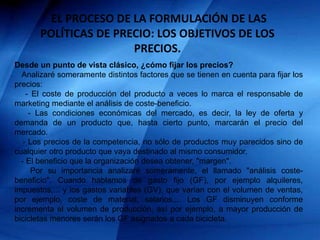 EL PROCESO DE LA FORMULACIÓN DE LAS
POLÍTICAS DE PRECIO: LOS OBJETIVOS DE LOS
PRECIOS.
Desde un punto de vista clásico, ¿cómo fijar los precios?
Analizaré someramente distintos factores que se tienen en cuenta para fijar los
precios:
- El coste de producción del producto a veces lo marca el responsable de
marketing mediante el análisis de coste-beneficio.
- Las condiciones económicas del mercado, es decir, la ley de oferta y
demanda de un producto que, hasta cierto punto, marcarán el precio del
mercado.
- Los precios de la competencia, no sólo de productos muy parecidos sino de
cualquier otro producto que vaya destinado al mismo consumidor.
- El beneficio que la organización desea obtener, "margen".
Por su importancia analizaré someramente, el llamado "análisis coste-
beneficio". Cuando hablamos de gasto fijo (GF), por ejemplo alquileres,
impuestos,... y los gastos variables (GV), que varían con el volumen de ventas,
por ejemplo, coste de material, salarios,... Los GF disminuyen conforme
incrementa el volumen de producción, así por ejemplo, a mayor producción de
bicicletas menores serán los GF asignados a cada bicicleta.
 