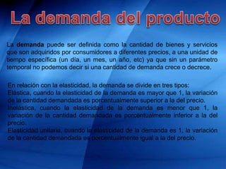 La demanda puede ser definida como la cantidad de bienes y servicios
que son adquiridos por consumidores a diferentes precios, a una unidad de
tiempo específica (un día, un mes, un año, etc) ya que sin un parámetro
temporal no podemos decir si una cantidad de demanda crece o decrece.
En relación con la elasticidad, la demanda se divide en tres tipos:
Elástica, cuando la elasticidad de la demanda es mayor que 1, la variación
de la cantidad demandada es porcentualmente superior a la del precio.
Inelástica, cuando la elasticidad de la demanda es menor que 1, la
variación de la cantidad demandada es porcentualmente inferior a la del
precio.
Elasticidad unitaria, cuando la elasticidad de la demanda es 1, la variación
de la cantidad demandada es porcentualmente igual a la del precio.
 