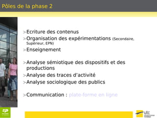 Pôles de la phase 2 
>Ecriture des contenus 
>Organisation des expérimentations (Secondaire, 
Supérieur, EPN) 
>Enseignement 
>Analyse sémiotique des dispositifs et des 
productions 
>Analyse des traces d’activité 
>Analyse sociologique des publics 
>Communication : plate-forme en ligne 
 