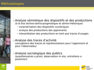 Méthodologies 
>Analyse sémiotique des dispositifs et des productions 
(à la fois techno-sémio-pragmatique et sémio-rhétorique) 
• caractérisation des dispositifs numériques 
• analyse des productions des apprenants 
• interprétation des productions en tant que traces d’usages 
>Analyse des traces d’activité 
conceptions des traces et représentations pour l'apprenant et 
pour l'observateur 
>Analyse sociologique des publics 
(questionnaires a priori, observation in situ, entretiens a 
posteriori) 
 