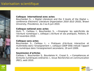 Valorisation scientifique 
Colloque international avec actes 
Bouchardon S., « Digital Literature and the 3 levels of the Digital », 
conférence Electronic Literature Organization 2010 (ELO 2010), Brown 
University, Providence, du 3 au 6 juin 2010. 
Colloque national avec actes 
Hulin T., Cailleau I., Bouchardon S., « Enseigner les spécificités de 
l’écriture numérique », colloque L’écriture et ses pratiques, Poitiers, 8- 
10 novembre 2010. 
Colloque sans actes 
Bouchardon S., Cailleau I., « Pratiques d’écriture interactive et 
multimédia dans l’enseignement », colloque CDDP OISE intitulé l’apport 
du numérique dans l’enseignement secondaire, 19 avril 2009. 
Soumission d’articles 
Cailleau I., Bouchardon S., Bourdeloie H., Crozat S., « Compétences et 
écritures numériques ordinaires », revue Recherches en communication 
(REC), août 2010. 
