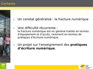 Contexte 
> Un constat généralisé : la fracture numérique 
> Une difficulté récurrente : 
la fracture numérique est en général traitée en termes 
d’équipement et d’accès, rarement en termes de 
pratiques d’écriture numérique. 
> Un projet sur l’enseignement des pratiques 
d’écriture numérique. 
 