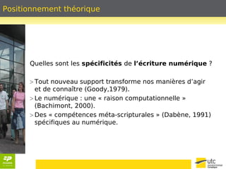 Positionnement théorique 
Quelles sont les spécificités de l’écriture numérique ? 
> Tout nouveau support transforme nos manières d’agir 
et de connaître (Goody,1979). 
> Le numérique : une « raison computationnelle » 
(Bachimont, 2000). 
> Des « compétences méta-scripturales » (Dabène, 1991) 
spécifiques au numérique. 
 
