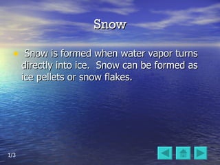 Snow Snow is formed when water vapor turns directly into ice.  Snow can be formed as ice pellets or snow flakes.  1/3 