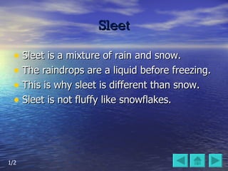 Sleet Sleet is a mixture of rain and snow. The raindrops are a liquid before freezing.  This is why sleet is different than snow.  Sleet is not fluffy like snowflakes. 1/2 