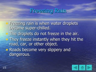 Freezing Rain Freezing rain is when water droplets become super-chilled.  The droplets do not freeze in the air.  They freeze instantly when they hit the road, car, or other object. Roads become very slippery and dangerous. 1/3 