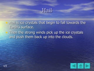 Hail Hail is ice crystals that begin to fall towards the Earth’s surface.  Then the strong winds pick up the ice crystals and push them back up into the clouds. 1/3 