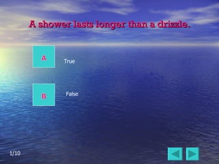 A shower lasts longer than a drizzle. False True 1/10 