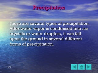 Precipitation There are several types of precipitation.  After water vapor is condensed into ice crystals or water droplets, it can fall upon the ground in several different forms of precipitation.   1/2 