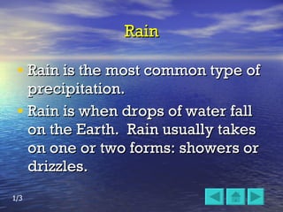 Rain Rain is the most common type of precipitation.  Rain is when drops of water fall on the Earth.  Rain usually takes on one or two forms: showers or drizzles.  1/3 