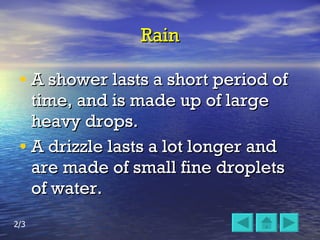 Rain A shower lasts a short period of time, and is made up of large heavy drops. A drizzle lasts a lot longer and are made of small fine droplets of water. 2/3 