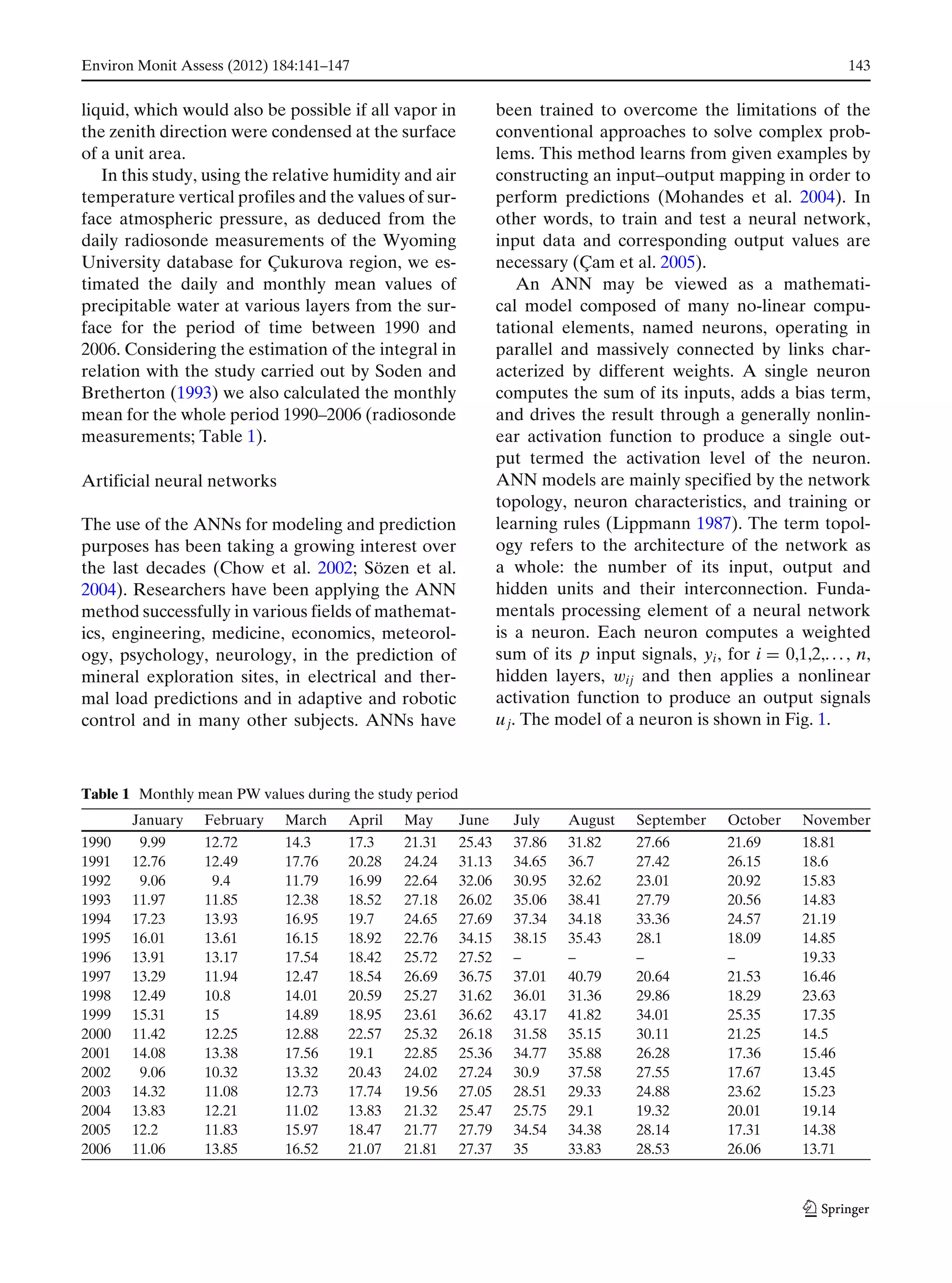 Environ Monit Assess (2012) 184:141–147 143
liquid, which would also be possible if all vapor in
the zenith direction were condensed at the surface
of a unit area.
In this study, using the relative humidity and air
temperature vertical profiles and the values of sur-
face atmospheric pressure, as deduced from the
daily radiosonde measurements of the Wyoming
University database for Çukurova region, we es-
timated the daily and monthly mean values of
precipitable water at various layers from the sur-
face for the period of time between 1990 and
2006. Considering the estimation of the integral in
relation with the study carried out by Soden and
Bretherton (1993) we also calculated the monthly
mean for the whole period 1990–2006 (radiosonde
measurements; Table 1).
Artificial neural networks
The use of the ANNs for modeling and prediction
purposes has been taking a growing interest over
the last decades (Chow et al. 2002; Sözen et al.
2004). Researchers have been applying the ANN
method successfully in various fields of mathemat-
ics, engineering, medicine, economics, meteorol-
ogy, psychology, neurology, in the prediction of
mineral exploration sites, in electrical and ther-
mal load predictions and in adaptive and robotic
control and in many other subjects. ANNs have
been trained to overcome the limitations of the
conventional approaches to solve complex prob-
lems. This method learns from given examples by
constructing an input–output mapping in order to
perform predictions (Mohandes et al. 2004). In
other words, to train and test a neural network,
input data and corresponding output values are
necessary (Çam et al. 2005).
An ANN may be viewed as a mathemati-
cal model composed of many no-linear compu-
tational elements, named neurons, operating in
parallel and massively connected by links char-
acterized by different weights. A single neuron
computes the sum of its inputs, adds a bias term,
and drives the result through a generally nonlin-
ear activation function to produce a single out-
put termed the activation level of the neuron.
ANN models are mainly specified by the network
topology, neuron characteristics, and training or
learning rules (Lippmann 1987). The term topol-
ogy refers to the architecture of the network as
a whole: the number of its input, output and
hidden units and their interconnection. Funda-
mentals processing element of a neural network
is a neuron. Each neuron computes a weighted
sum of its p input signals, yi, for i = 0,1,2,. . . , n,
hidden layers, wij and then applies a nonlinear
activation function to produce an output signals
uj. The model of a neuron is shown in Fig. 1.
Table 1 Monthly mean PW values during the study period
January February March April May June July August September October November
1990 9.99 12.72 14.3 17.3 21.31 25.43 37.86 31.82 27.66 21.69 18.81
1991 12.76 12.49 17.76 20.28 24.24 31.13 34.65 36.7 27.42 26.15 18.6
1992 9.06 9.4 11.79 16.99 22.64 32.06 30.95 32.62 23.01 20.92 15.83
1993 11.97 11.85 12.38 18.52 27.18 26.02 35.06 38.41 27.79 20.56 14.83
1994 17.23 13.93 16.95 19.7 24.65 27.69 37.34 34.18 33.36 24.57 21.19
1995 16.01 13.61 16.15 18.92 22.76 34.15 38.15 35.43 28.1 18.09 14.85
1996 13.91 13.17 17.54 18.42 25.72 27.52 – – – – 19.33
1997 13.29 11.94 12.47 18.54 26.69 36.75 37.01 40.79 20.64 21.53 16.46
1998 12.49 10.8 14.01 20.59 25.27 31.62 36.01 31.36 29.86 18.29 23.63
1999 15.31 15 14.89 18.95 23.61 36.62 43.17 41.82 34.01 25.35 17.35
2000 11.42 12.25 12.88 22.57 25.32 26.18 31.58 35.15 30.11 21.25 14.5
2001 14.08 13.38 17.56 19.1 22.85 25.36 34.77 35.88 26.28 17.36 15.46
2002 9.06 10.32 13.32 20.43 24.02 27.24 30.9 37.58 27.55 17.67 13.45
2003 14.32 11.08 12.73 17.74 19.56 27.05 28.51 29.33 24.88 23.62 15.23
2004 13.83 12.21 11.02 13.83 21.32 25.47 25.75 29.1 19.32 20.01 19.14
2005 12.2 11.83 15.97 18.47 21.77 27.79 34.54 34.38 28.14 17.31 14.38
2006 11.06 13.85 16.52 21.07 21.81 27.37 35 33.83 28.53 26.06 13.71
 