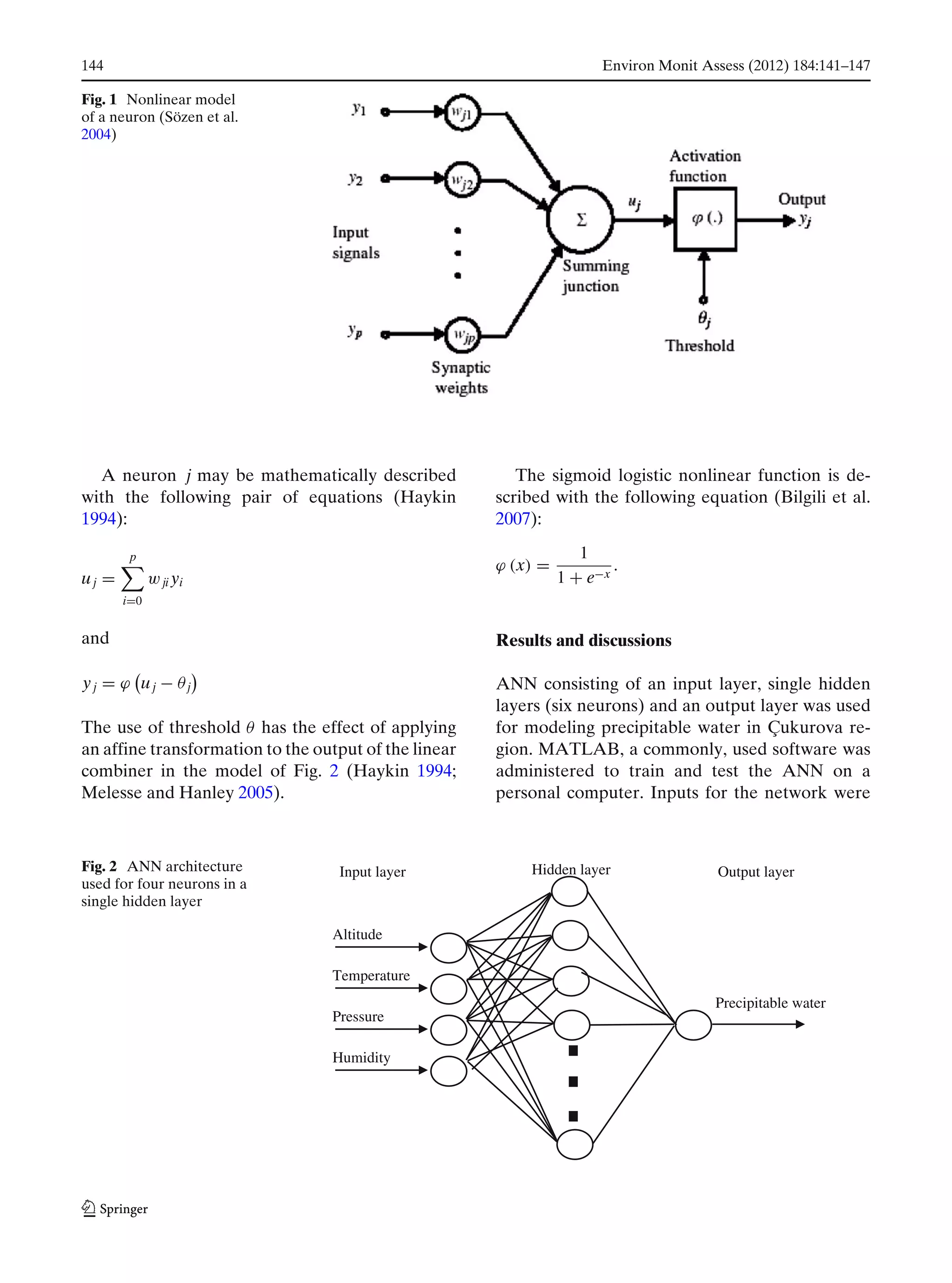 144 Environ Monit Assess (2012) 184:141–147
Fig. 1 Nonlinear model
of a neuron (Sözen et al.
2004)
A neuron j may be mathematically described
with the following pair of equations (Haykin
1994):
uj =
p
i=0
wji yi
and
yj = ϕ uj − θj
The use of threshold θ has the effect of applying
an affine transformation to the output of the linear
combiner in the model of Fig. 2 (Haykin 1994;
Melesse and Hanley 2005).
The sigmoid logistic nonlinear function is de-
scribed with the following equation (Bilgili et al.
2007):
ϕ (x) =
1
1 + e−x
.
Results and discussions
ANN consisting of an input layer, single hidden
layers (six neurons) and an output layer was used
for modeling precipitable water in Çukurova re-
gion. MATLAB, a commonly, used software was
administered to train and test the ANN on a
personal computer. Inputs for the network were
Fig. 2 ANN architecture
used for four neurons in a
single hidden layer
Precipitable water
Hidden layer Output layerInput layer
Altitude
Temperature
Pressure
Humidity
 