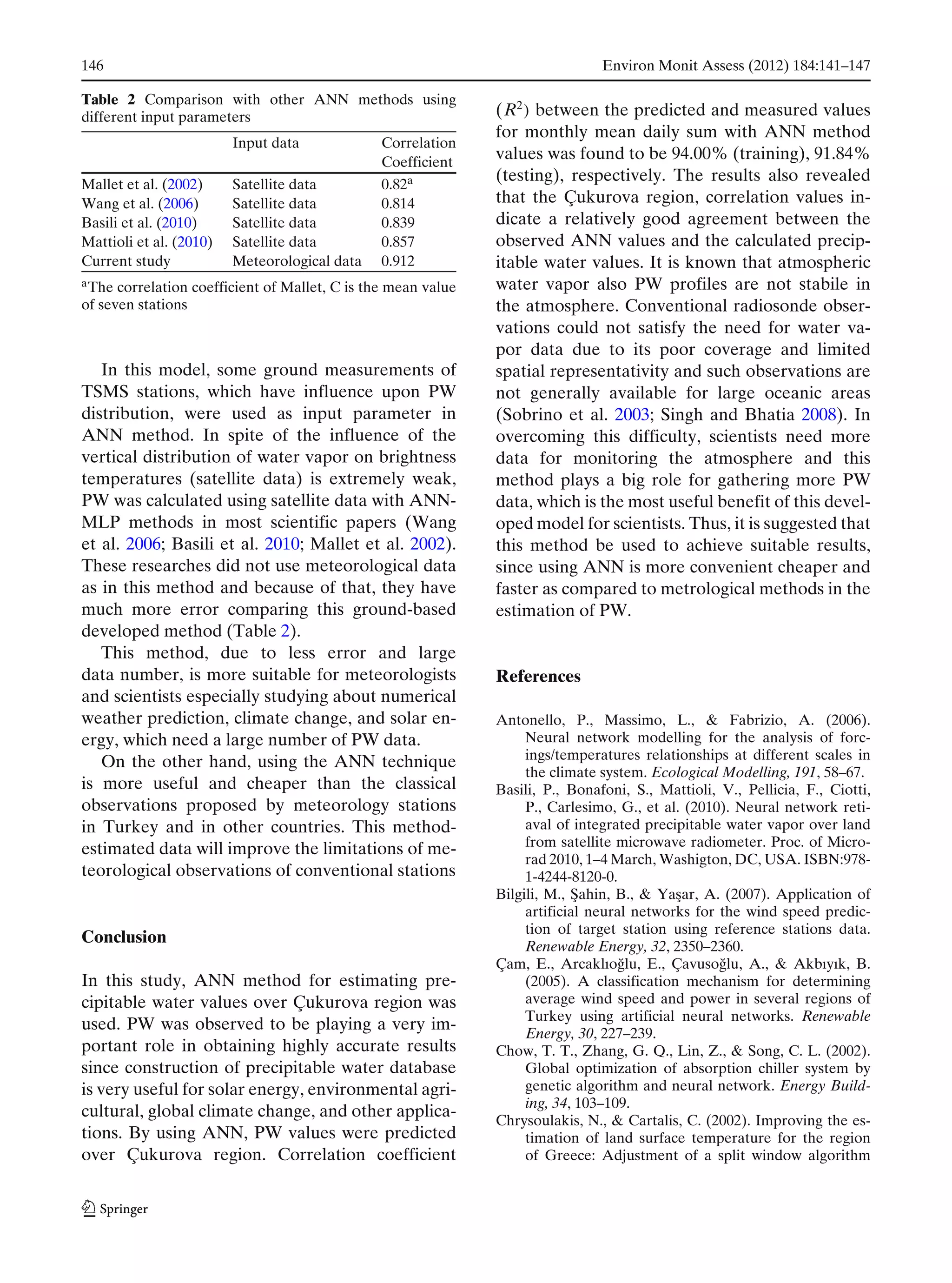 146 Environ Monit Assess (2012) 184:141–147
Table 2 Comparison with other ANN methods using
different input parameters
Input data Correlation
Coefficient
Mallet et al. (2002) Satellite data 0.82a
Wang et al. (2006) Satellite data 0.814
Basili et al. (2010) Satellite data 0.839
Mattioli et al. (2010) Satellite data 0.857
Current study Meteorological data 0.912
aThe correlation coefficient of Mallet, C is the mean value
of seven stations
In this model, some ground measurements of
TSMS stations, which have influence upon PW
distribution, were used as input parameter in
ANN method. In spite of the influence of the
vertical distribution of water vapor on brightness
temperatures (satellite data) is extremely weak,
PW was calculated using satellite data with ANN-
MLP methods in most scientific papers (Wang
et al. 2006; Basili et al. 2010; Mallet et al. 2002).
These researches did not use meteorological data
as in this method and because of that, they have
much more error comparing this ground-based
developed method (Table 2).
This method, due to less error and large
data number, is more suitable for meteorologists
and scientists especially studying about numerical
weather prediction, climate change, and solar en-
ergy, which need a large number of PW data.
On the other hand, using the ANN technique
is more useful and cheaper than the classical
observations proposed by meteorology stations
in Turkey and in other countries. This method-
estimated data will improve the limitations of me-
teorological observations of conventional stations
Conclusion
In this study, ANN method for estimating pre-
cipitable water values over Çukurova region was
used. PW was observed to be playing a very im-
portant role in obtaining highly accurate results
since construction of precipitable water database
is very useful for solar energy, environmental agri-
cultural, global climate change, and other applica-
tions. By using ANN, PW values were predicted
over Çukurova region. Correlation coefficient
(R2
) between the predicted and measured values
for monthly mean daily sum with ANN method
values was found to be 94.00% (training), 91.84%
(testing), respectively. The results also revealed
that the Çukurova region, correlation values in-
dicate a relatively good agreement between the
observed ANN values and the calculated precip-
itable water values. It is known that atmospheric
water vapor also PW profiles are not stabile in
the atmosphere. Conventional radiosonde obser-
vations could not satisfy the need for water va-
por data due to its poor coverage and limited
spatial representativity and such observations are
not generally available for large oceanic areas
(Sobrino et al. 2003; Singh and Bhatia 2008). In
overcoming this difficulty, scientists need more
data for monitoring the atmosphere and this
method plays a big role for gathering more PW
data, which is the most useful benefit of this devel-
oped model for scientists. Thus, it is suggested that
this method be used to achieve suitable results,
since using ANN is more convenient cheaper and
faster as compared to metrological methods in the
estimation of PW.
References
Antonello, P., Massimo, L., & Fabrizio, A. (2006).
Neural network modelling for the analysis of forc-
ings/temperatures relationships at different scales in
the climate system. Ecological Modelling, 191, 58–67.
Basili, P., Bonafoni, S., Mattioli, V., Pellicia, F., Ciotti,
P., Carlesimo, G., et al. (2010). Neural network reti-
aval of integrated precipitable water vapor over land
from satellite microwave radiometer. Proc. of Micro-
rad 2010, 1–4 March, Washigton, DC, USA. ISBN:978-
1-4244-8120-0.
Bilgili, M., ¸Sahin, B., & Ya¸sar, A. (2007). Application of
artificial neural networks for the wind speed predic-
tion of target station using reference stations data.
Renewable Energy, 32, 2350–2360.
Çam, E., Arcaklıo˘glu, E., Çavuso˘glu, A., & Akbıyık, B.
(2005). A classification mechanism for determining
average wind speed and power in several regions of
Turkey using artificial neural networks. Renewable
Energy, 30, 227–239.
Chow, T. T., Zhang, G. Q., Lin, Z., & Song, C. L. (2002).
Global optimization of absorption chiller system by
genetic algorithm and neural network. Energy Build-
ing, 34, 103–109.
Chrysoulakis, N., & Cartalis, C. (2002). Improving the es-
timation of land surface temperature for the region
of Greece: Adjustment of a split window algorithm
 
