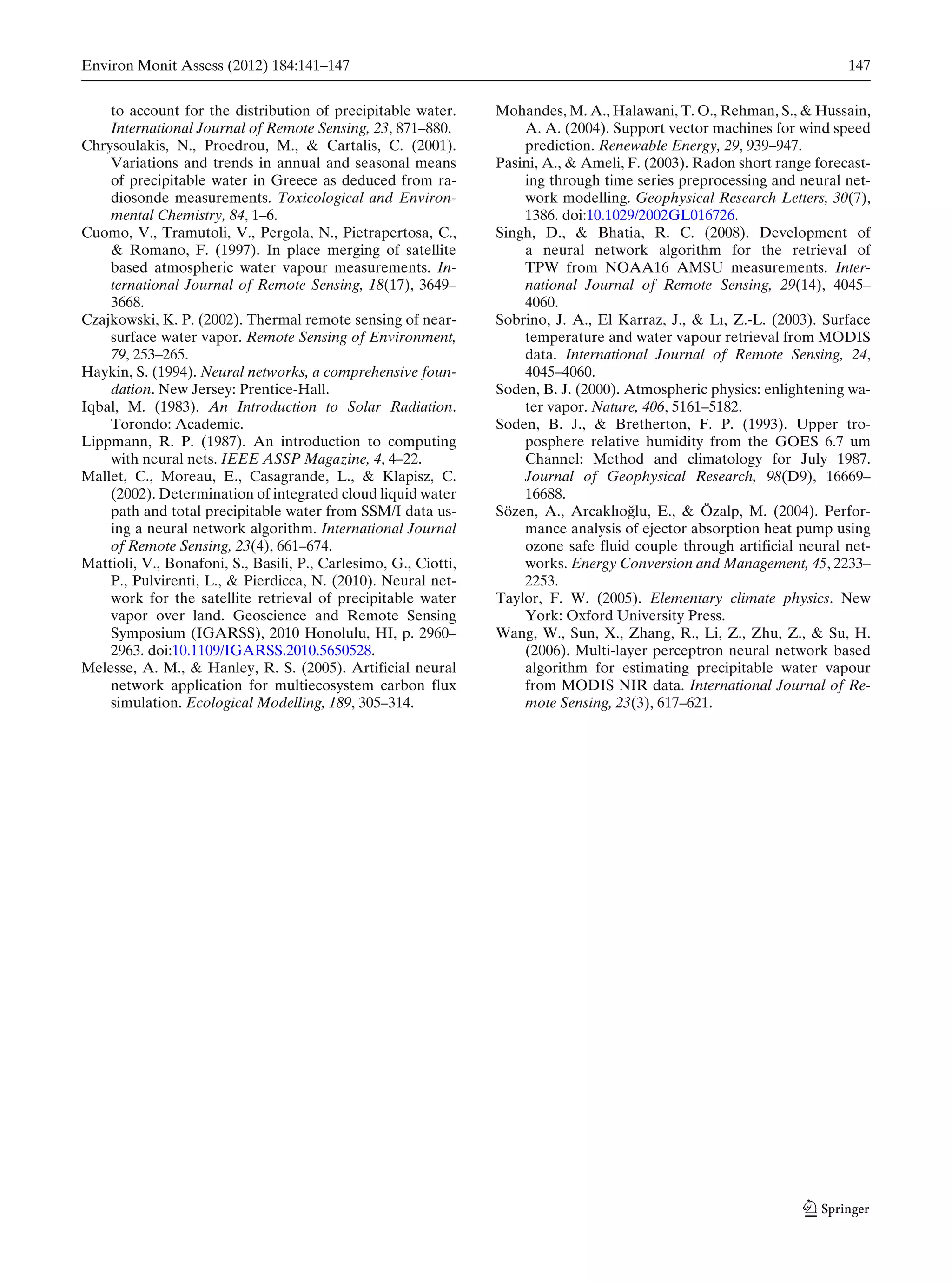 Environ Monit Assess (2012) 184:141–147 147
to account for the distribution of precipitable water.
International Journal of Remote Sensing, 23, 871–880.
Chrysoulakis, N., Proedrou, M., & Cartalis, C. (2001).
Variations and trends in annual and seasonal means
of precipitable water in Greece as deduced from ra-
diosonde measurements. Toxicological and Environ-
mental Chemistry, 84, 1–6.
Cuomo, V., Tramutoli, V., Pergola, N., Pietrapertosa, C.,
& Romano, F. (1997). In place merging of satellite
based atmospheric water vapour measurements. In-
ternational Journal of Remote Sensing, 18(17), 3649–
3668.
Czajkowski, K. P. (2002). Thermal remote sensing of near-
surface water vapor. Remote Sensing of Environment,
79, 253–265.
Haykin, S. (1994). Neural networks, a comprehensive foun-
dation. New Jersey: Prentice-Hall.
Iqbal, M. (1983). An Introduction to Solar Radiation.
Torondo: Academic.
Lippmann, R. P. (1987). An introduction to computing
with neural nets. IEEE ASSP Magazine, 4, 4–22.
Mallet, C., Moreau, E., Casagrande, L., & Klapisz, C.
(2002). Determination of integrated cloud liquid water
path and total precipitable water from SSM/I data us-
ing a neural network algorithm. International Journal
of Remote Sensing, 23(4), 661–674.
Mattioli, V., Bonafoni, S., Basili, P., Carlesimo, G., Ciotti,
P., Pulvirenti, L., & Pierdicca, N. (2010). Neural net-
work for the satellite retrieval of precipitable water
vapor over land. Geoscience and Remote Sensing
Symposium (IGARSS), 2010 Honolulu, HI, p. 2960–
2963. doi:10.1109/IGARSS.2010.5650528.
Melesse, A. M., & Hanley, R. S. (2005). Artificial neural
network application for multiecosystem carbon flux
simulation. Ecological Modelling, 189, 305–314.
Mohandes, M. A., Halawani, T. O., Rehman, S., & Hussain,
A. A. (2004). Support vector machines for wind speed
prediction. Renewable Energy, 29, 939–947.
Pasini, A., & Ameli, F. (2003). Radon short range forecast-
ing through time series preprocessing and neural net-
work modelling. Geophysical Research Letters, 30(7),
1386. doi:10.1029/2002GL016726.
Singh, D., & Bhatia, R. C. (2008). Development of
a neural network algorithm for the retrieval of
TPW from NOAA16 AMSU measurements. Inter-
national Journal of Remote Sensing, 29(14), 4045–
4060.
Sobrino, J. A., El Karraz, J., & Lı, Z.-L. (2003). Surface
temperature and water vapour retrieval from MODIS
data. International Journal of Remote Sensing, 24,
4045–4060.
Soden, B. J. (2000). Atmospheric physics: enlightening wa-
ter vapor. Nature, 406, 5161–5182.
Soden, B. J., & Bretherton, F. P. (1993). Upper tro-
posphere relative humidity from the GOES 6.7 um
Channel: Method and climatology for July 1987.
Journal of Geophysical Research, 98(D9), 16669–
16688.
Sözen, A., Arcaklıo˘glu, E., & Özalp, M. (2004). Perfor-
mance analysis of ejector absorption heat pump using
ozone safe fluid couple through artificial neural net-
works. Energy Conversion and Management, 45, 2233–
2253.
Taylor, F. W. (2005). Elementary climate physics. New
York: Oxford University Press.
Wang, W., Sun, X., Zhang, R., Li, Z., Zhu, Z., & Su, H.
(2006). Multi-layer perceptron neural network based
algorithm for estimating precipitable water vapour
from MODIS NIR data. International Journal of Re-
mote Sensing, 23(3), 617–621.
 
