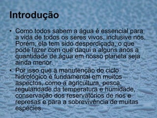 IntroduçãoComo todos sabem a água é essencial para a vida de todos os seres vivos, inclusive nós. Porém, ela tem sido desperdiçada, o que pode fazer com que daqui a alguns anos a quantidade de água em nosso planeta seja ainda menor.Por isso que a manutenção do ciclo hidrológico é fundamental em muitos aspectos, como a agricultura, pesca, regularidade da temperatura e humidade, conservação dos reservatórios de rios e represas e para a sobrevivência de muitas espécies.