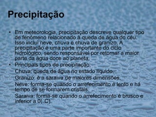 PrecipitaçãoEm meteorologia, precipitação descreve qualquer tipo de fenómeno relacionado à queda de água do céu. Isso inclui neve, chuva e chuva de granizo. A precipitação é uma parte importante do ciclo hidrológico, sendo responsável por retornar a maior parte da água doce ao planeta.Principais tipos de precipitação:Chuva: queda de água no estado líquido.Granizo: é a saraiva de maiores dimensões.Neve: forma-se quando o arrefecimento é lento e há tempo de se formarem cristais.Saraiva: forma-se quando o arrefecimento é brusco e inferior a 0(°C).