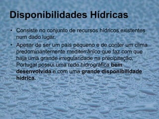 Disponibilidades HídricasConsiste no conjunto de recursos hídricos existentes num dado lugar.Apesar de ser um país pequeno e de conter um clima predominantemente mediterrânico que faz com que haja uma grande irregularidade na precipitação, Portugal possui uma rede hidrográfica bem desenvolvida e com uma grande disponibilidade hídrica.