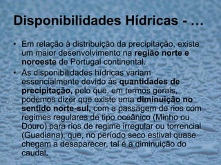 Disponibilidades Hídricas - …Em relação à distribuição da precipitação, existe um maior desenvolvimento na região norte e noroeste de Portugal continental.As disponibilidades hídricas variam essencialmente devido às quantidades de precipitação, pelo que, em termos gerais, podemos dizer que existe uma diminuição no sentido norte-sul, com a passagem de rios com regimes regulares de tipo oceânico (Minho ou Douro) para rios de regime irregular ou torrencial (Guadiana), que, no período seco estival quase chegam a desaparecer, tal é a diminuição do caudal.