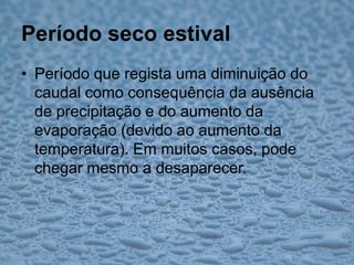 Período seco estivalPeríodo que regista uma diminuição do caudal como consequência da ausência de precipitação e do aumento da evaporação (devido ao aumento da temperatura). Em muitos casos, pode chegar mesmo a desaparecer.