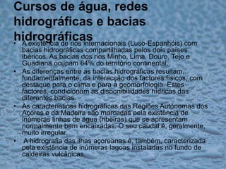 Cursos de água, redes hidrográficas e bacias hidrográficasA existência de rios internacionais (Luso-Espanhóis) com bacias hidrográficas compartilhadas pelos dois países ibéricos. As bacias dos rios Minho, Lima, Douro, Tejo e Guadiana ocupam 64% do território continental.As diferenças entre as bacias hidrográficas resultam, fundamentalmente, da interacção dos factores físicos, com destaque para o clima e para a geomorfologia. Estes factores, condicionam as disponibilidades hídricas das diferentes bacias.As características hidrográficas das Regiões Autónomas dos Açores e da Madeira são marcadas pela existência de inúmeras linhas de água (ribeiras) que se apresentam normalmente bem encaixadas. O seu caudal é, geralmente, muito irregular.A hidrografia das ilhas açoreanas é, também, caracterizada pela existência de inúmeras lagoas instaladas no fundo de caldeiras vulcânicas.