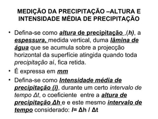 MEDIÇÃO DA PRECIPITAÇÃO –ALTURA E
INTENSIDADE MÉDIA DE PRECIPITAÇÃO
• Defina-se como altura de precipitação ,(h), a
espessura, medida vertical, duma lâmina de
água que se acumula sobre a projecção
horizontal da superfície atingida quando toda
precipitação aí, fica retida.
• É expressa em mm
• Defina-se como Intensidade média de
precipitação (i), durante um certo intervalo de
tempo Δt, o coeficiente entre a altura de
precipitação Δh e e este mesmo intervalo de
tempo considerado: I= Δh / Δt
 